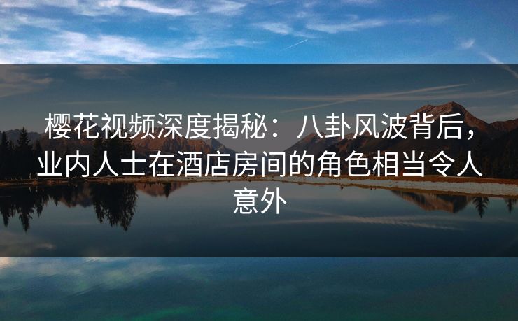樱花视频深度揭秘：八卦风波背后，业内人士在酒店房间的角色相当令人意外
