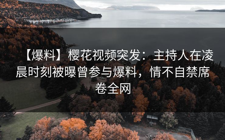【爆料】樱花视频突发：主持人在凌晨时刻被曝曾参与爆料，情不自禁席卷全网