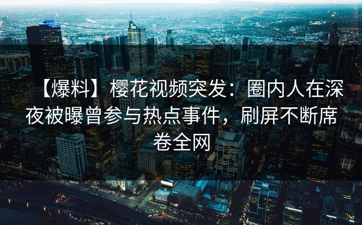 【爆料】樱花视频突发:圈内人在深夜被曝曾参与热点事件,刷屏不断席卷全网 【爆料】樱花视频突发:圈内人在深夜被曝曾参与热点事件,刷屏不断席卷全网