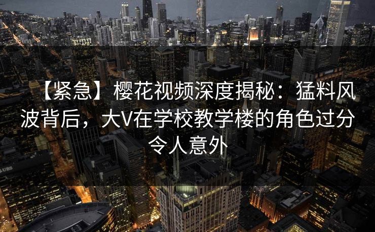 【紧急】樱花视频深度揭秘：猛料风波背后，大V在学校教学楼的角色过分令人意外