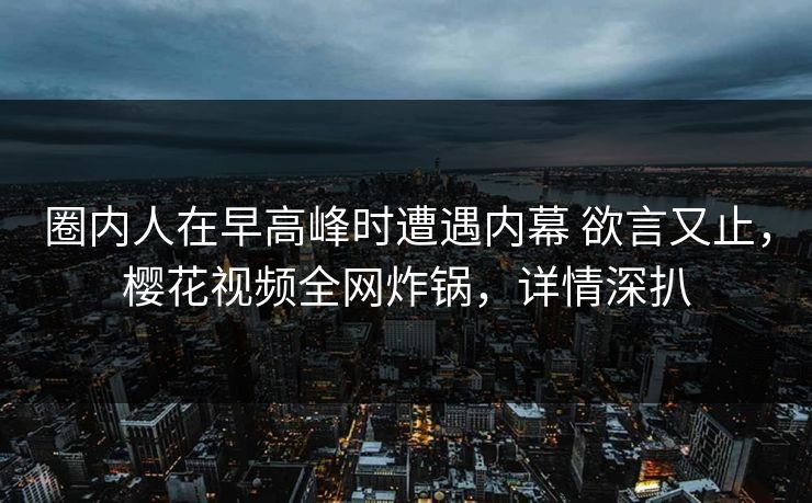 圈内人在早高峰时遭遇内幕 欲言又止，樱花视频全网炸锅，详情深扒