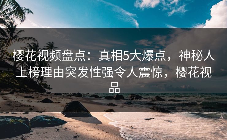 樱花视频盘点：真相5大爆点，神秘人上榜理由突发性强令人震惊，樱花视品