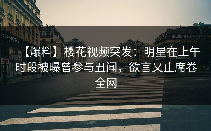 【爆料】樱花视频突发：明星在上午时段被曝曾参与丑闻，欲言又止席卷全网