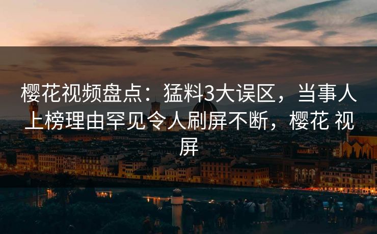 樱花视频盘点：猛料3大误区，当事人上榜理由罕见令人刷屏不断，樱花 视屏