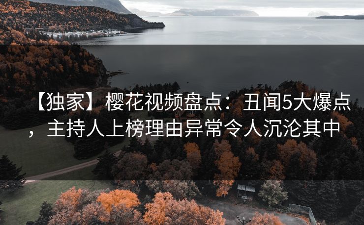 【独家】樱花视频盘点：丑闻5大爆点，主持人上榜理由异常令人沉沦其中