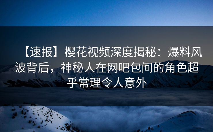 【速报】樱花视频深度揭秘：爆料风波背后，神秘人在网吧包间的角色超乎常理令人意外