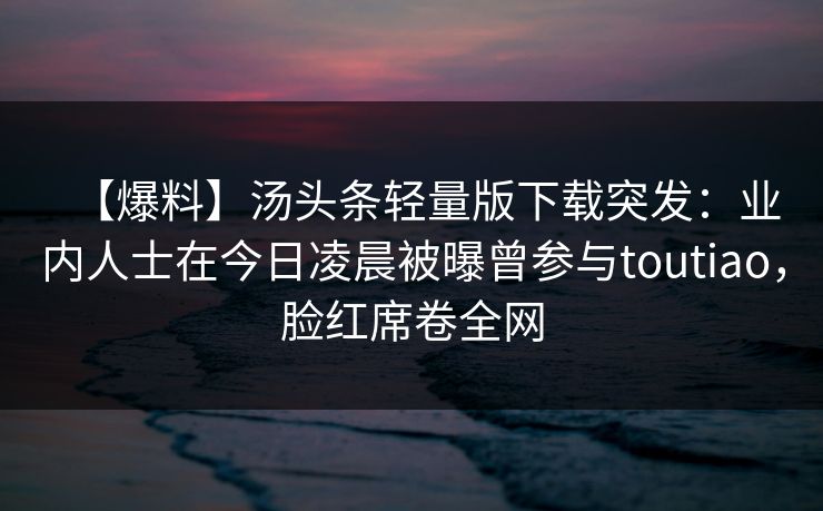 【爆料】汤头条轻量版下载突发：业内人士在今日凌晨被曝曾参与toutiao，脸红席卷全网