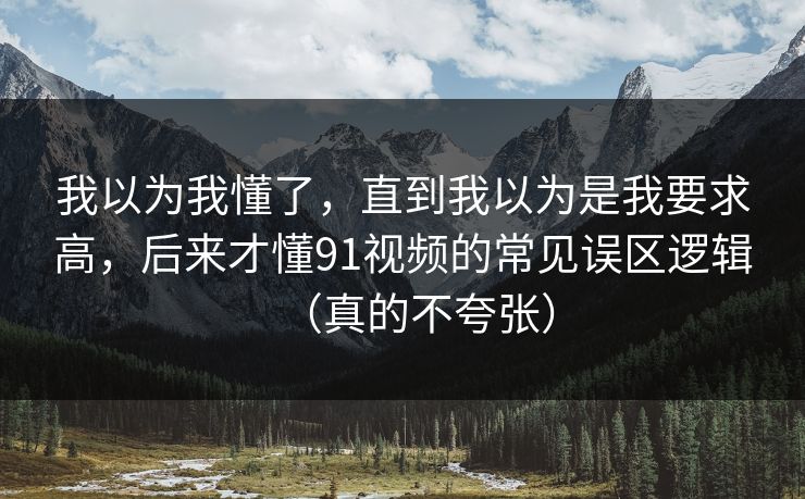 我以为我懂了，直到我以为是我要求高，后来才懂91视频的常见误区逻辑（真的不夸张）