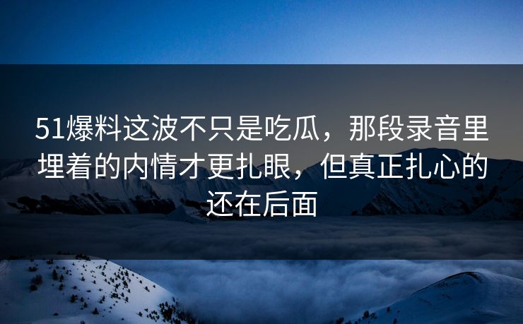 51爆料这波不只是吃瓜，那段录音里埋着的内情才更扎眼，但真正扎心的还在后面
