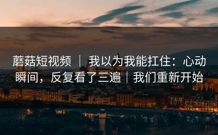 蘑菇短视频 ｜ 我以为我能扛住：心动瞬间，反复看了三遍｜我们重新开始