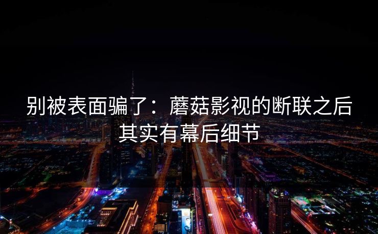 别被表面骗了：蘑菇影视的断联之后其实有幕后细节