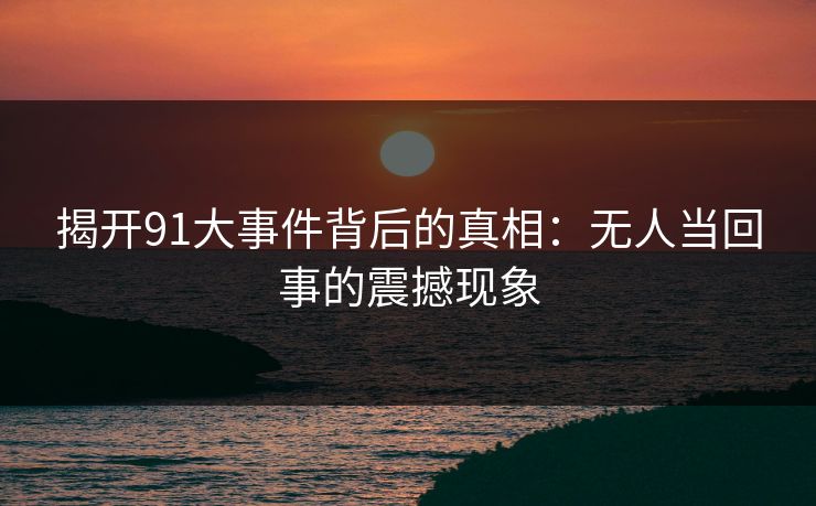 揭开91大事件背后的真相：无人当回事的震撼现象