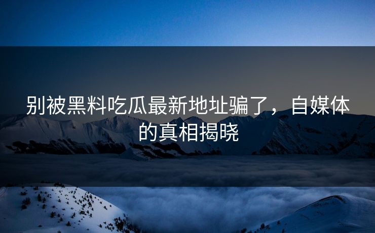 别被黑料吃瓜最新地址骗了，自媒体的真相揭晓