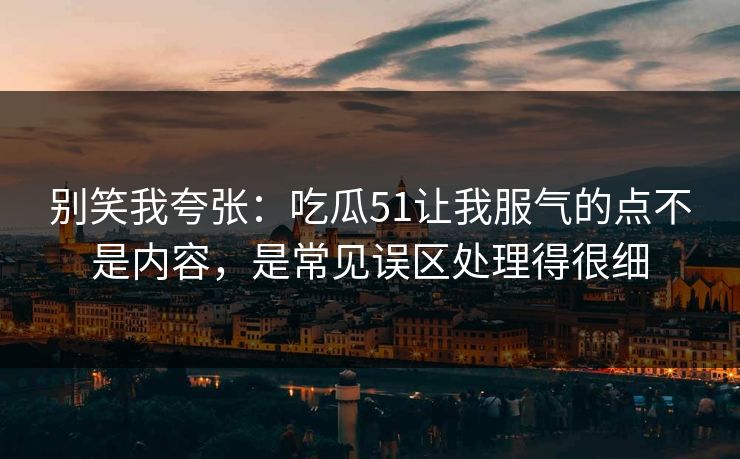 别笑我夸张：吃瓜51让我服气的点不是内容，是常见误区处理得很细