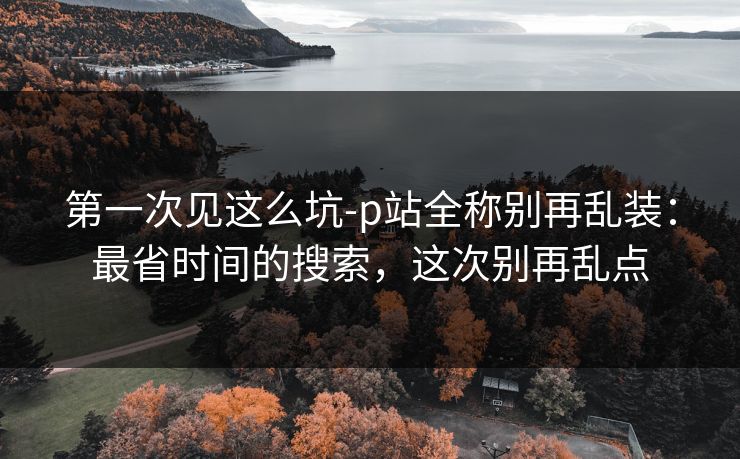 第一次见这么坑-p站全称别再乱装：最省时间的搜索，这次别再乱点