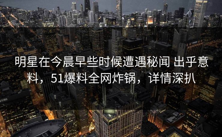 明星在今晨早些时候遭遇秘闻 出乎意料，51爆料全网炸锅，详情深扒