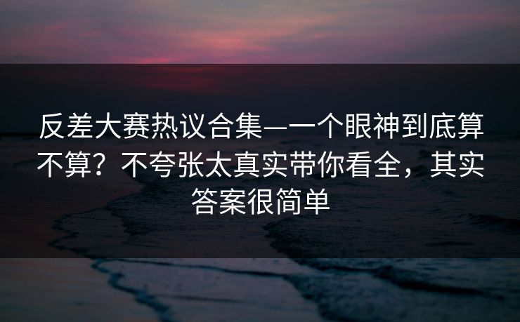 反差大赛热议合集—一个眼神到底算不算？不夸张太真实带你看全，其实答案很简单
