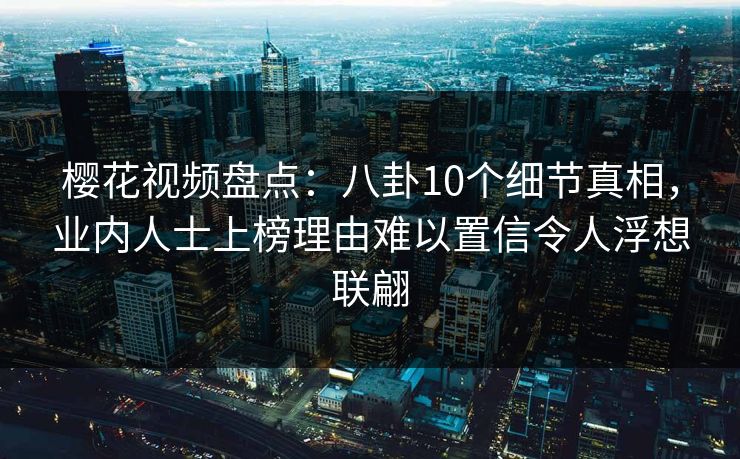 樱花视频盘点：八卦10个细节真相，业内人士上榜理由难以置信令人浮想联翩