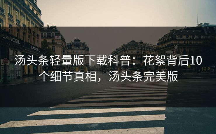 汤头条轻量版下载科普：花絮背后10个细节真相，汤头条完美版
