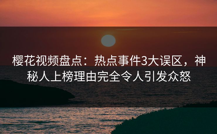 樱花视频盘点：热点事件3大误区，神秘人上榜理由完全令人引发众怒