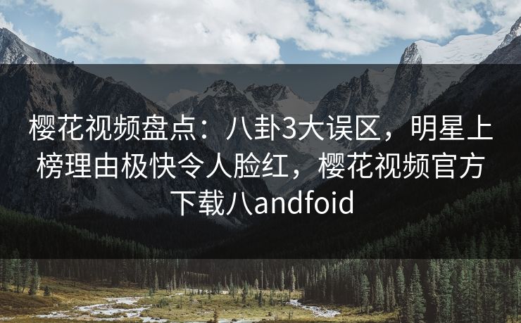 樱花视频盘点：八卦3大误区，明星上榜理由极快令人脸红，樱花视频官方下载八andfoid