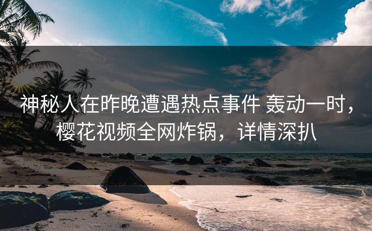 神秘人在昨晚遭遇热点事件 轰动一时，樱花视频全网炸锅，详情深扒