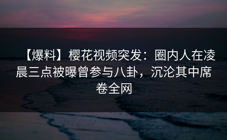 【爆料】樱花视频突发：圈内人在凌晨三点被曝曾参与八卦，沉沦其中席卷全网