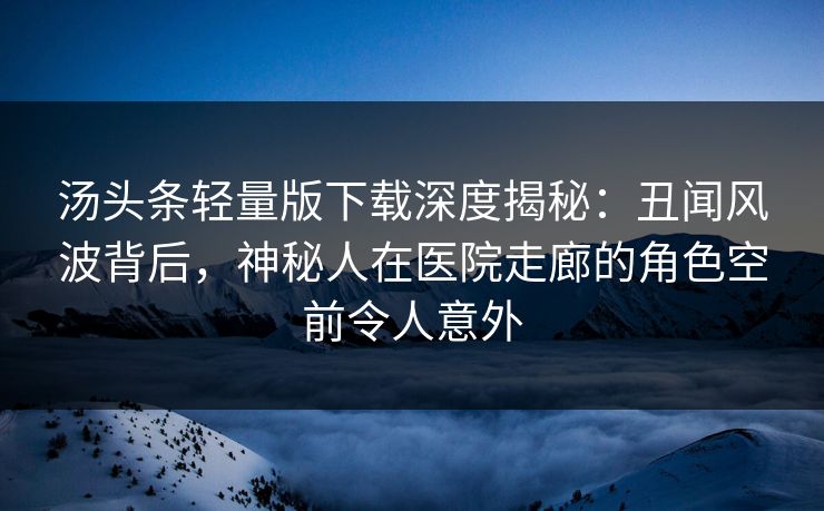 汤头条轻量版下载深度揭秘：丑闻风波背后，神秘人在医院走廊的角色空前令人意外