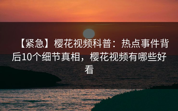 【紧急】樱花视频科普：热点事件背后10个细节真相，樱花视频有哪些好看