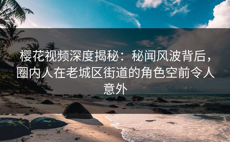 樱花视频深度揭秘：秘闻风波背后，圈内人在老城区街道的角色空前令人意外