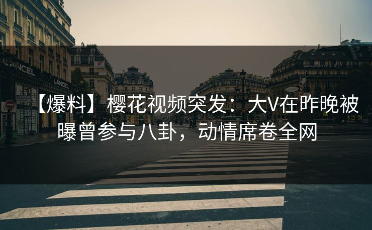 【爆料】樱花视频突发：大V在昨晚被曝曾参与八卦，动情席卷全网
