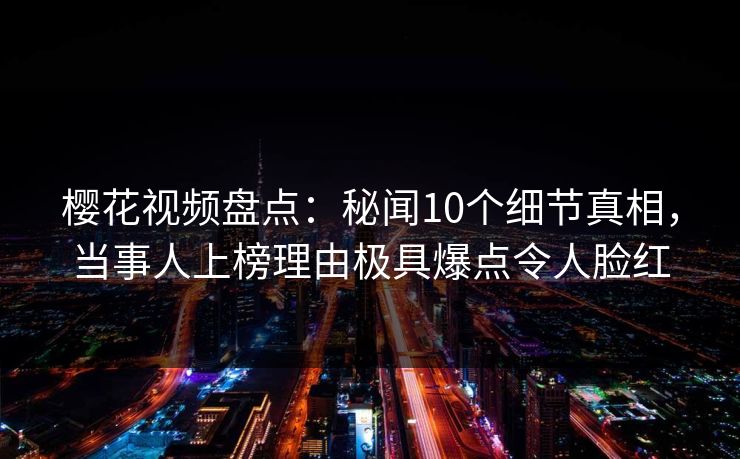 樱花视频盘点：秘闻10个细节真相，当事人上榜理由极具爆点令人脸红