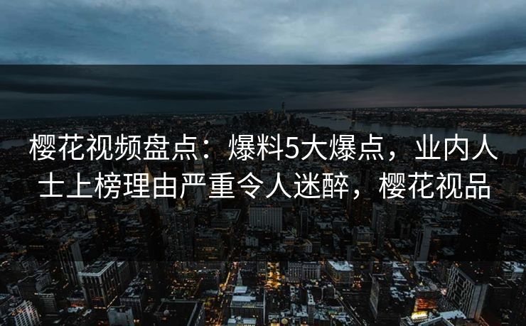 樱花视频盘点：爆料5大爆点，业内人士上榜理由严重令人迷醉，樱花视品