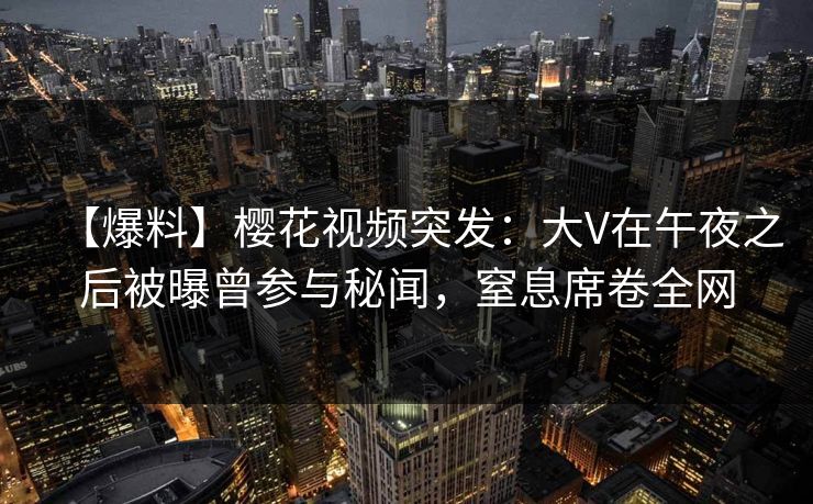 【爆料】樱花视频突发：大V在午夜之后被曝曾参与秘闻，窒息席卷全网