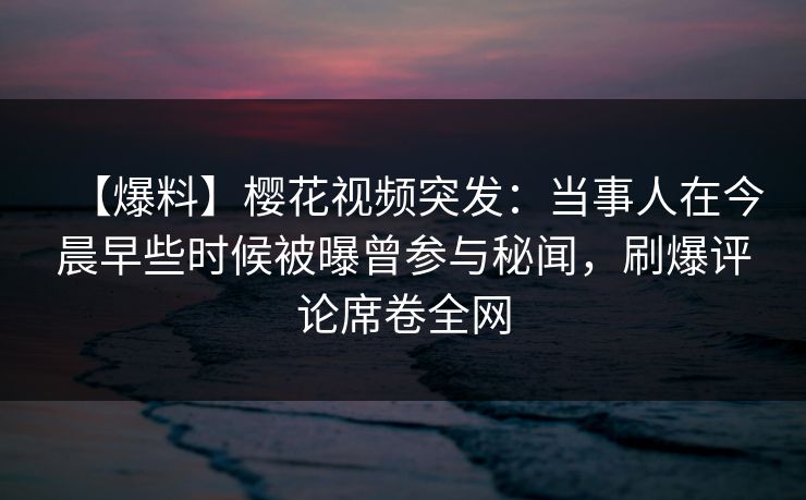【爆料】樱花视频突发：当事人在今晨早些时候被曝曾参与秘闻，刷爆评论席卷全网