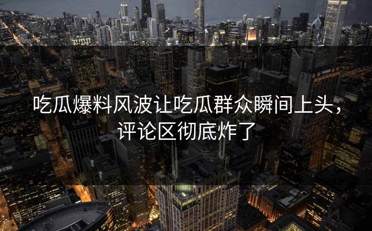 吃瓜爆料风波让吃瓜群众瞬间上头，评论区彻底炸了