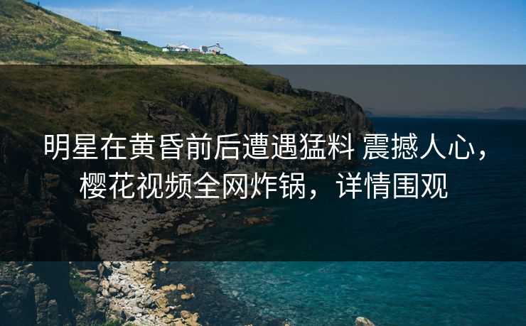 明星在黄昏前后遭遇猛料 震撼人心，樱花视频全网炸锅，详情围观