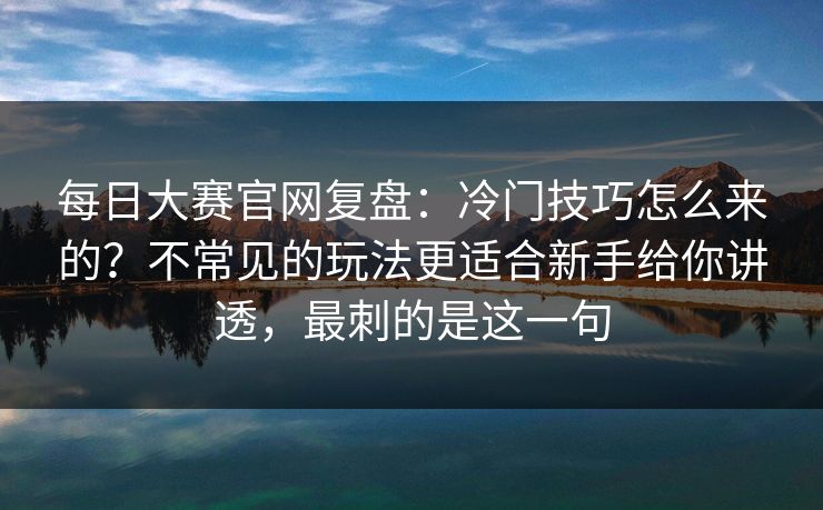 每日大赛官网复盘：冷门技巧怎么来的？不常见的玩法更适合新手给你讲透，最刺的是这一句