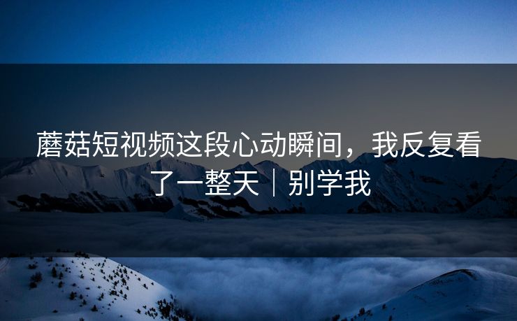 蘑菇短视频这段心动瞬间,我反复看了一整天|别学我 蘑菇短视频这段心动瞬间,我反复看了一整天|别学我